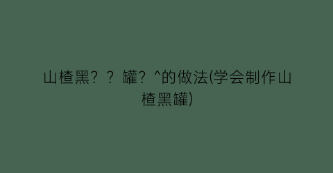 “山楂黑？？罐？^的做法(学会制作山楂黑罐)